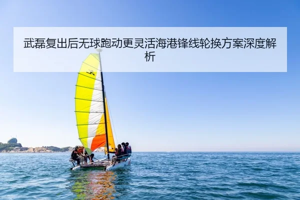 武磊复出后无球跑动更灵活海港锋线轮换方案深度解析