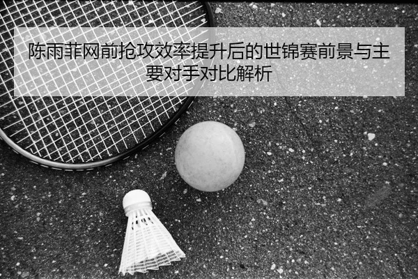 陈雨菲网前抢攻效率提升后的世锦赛前景与主要对手对比解析